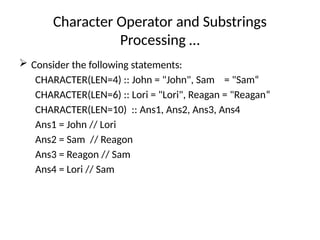 Character Operator and Substrings
Processing …
 Consider the following statements:
CHARACTER(LEN=4) :: John = "John", Sam = "Sam“
CHARACTER(LEN=6) :: Lori = "Lori", Reagan = "Reagan“
CHARACTER(LEN=10) :: Ans1, Ans2, Ans3, Ans4
Ans1 = John // Lori
Ans2 = Sam // Reagon
Ans3 = Reagon // Sam
Ans4 = Lori // Sam
 