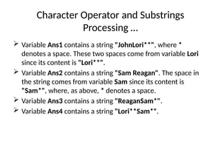 Character Operator and Substrings
Processing …
 Variable Ans1 contains a string "JohnLori**", where *
denotes a space. These two spaces come from variable Lori
since its content is "Lori**".
 Variable Ans2 contains a string "Sam Reagan". The space in
the string comes from variable Sam since its content is
"Sam*", where, as above, * denotes a space.
 Variable Ans3 contains a string "ReaganSam*".
 Variable Ans4 contains a string "Lori**Sam*".
 