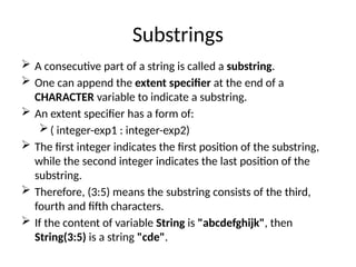 Substrings
 A consecutive part of a string is called a substring.
 One can append the extent specifier at the end of a
CHARACTER variable to indicate a substring.
 An extent specifier has a form of:
( integer-exp1 : integer-exp2)
 The first integer indicates the first position of the substring,
while the second integer indicates the last position of the
substring.
 Therefore, (3:5) means the substring consists of the third,
fourth and fifth characters.
 If the content of variable String is "abcdefghijk", then
String(3:5) is a string "cde".
 