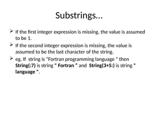 Substrings…
 If the first integer expression is missing, the value is assumed
to be 1.
 If the second integer expression is missing, the value is
assumed to be the last character of the string.
 eg. If string is “Fortran programming language ” then
String(:7) is string " Fortran “ and String(3+5:) is string "
language ".
 
