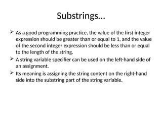 Substrings…
 As a good programming practice, the value of the first integer
expression should be greater than or equal to 1, and the value
of the second integer expression should be less than or equal
to the length of the string.
 A string variable specifier can be used on the left-hand side of
an assignment.
 Its meaning is assigning the string content on the right-hand
side into the substring part of the string variable.
 