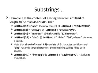 Substrings…
 Example: Let the content of a string variable LeftHand of
length 10 be "1234567890". Then
 LeftHand(3:5)= "abc": the new content of LeftHand is "12abc67890".
 LeftHand(:6) = "uvzxyz":  LeftHand is "uvwxyz7890".
 LeftHand(4:) = "lmnopqr":  LeftHand is "123lmnopqr".
 LeftHand(3:8) = "abc":  LeftHand is "12abc***90", where * denotes
a space.
 Note that since LeftHand(3:8) consists of 6 character positions and
"abc" has only three characters, the remaining will be filled with
spaces.
 LeftHand(4:7) = "lmnopq":  LeftHand is "123lmno890". It is due to
truncation.
 