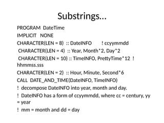 Substrings…
PROGRAM DateTime
IMPLICIT NONE
CHARACTER(LEN = 8) :: DateINFO ! ccyymmdd
CHARACTER(LEN = 4) :: Year, Month*2, Day*2
CHARACTER(LEN = 10) :: TimeINFO, PrettyTime*12 !
hhmmss.sss
CHARACTER(LEN = 2) :: Hour, Minute, Second*6
CALL DATE_AND_TIME(DateINFO, TimeINFO)
! decompose DateINFO into year, month and day.
! DateINFO has a form of ccyymmdd, where cc = century, yy
= year
! mm = month and dd = day
 