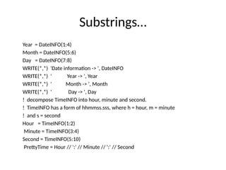 Substrings…
Year = DateINFO(1:4)
Month = DateINFO(5:6)
Day = DateINFO(7:8)
WRITE(*,*) 'Date information -> ', DateINFO
WRITE(*,*) ' Year -> ', Year
WRITE(*,*) ' Month -> ', Month
WRITE(*,*) ' Day -> ', Day
! decompose TimeINFO into hour, minute and second.
! TimeINFO has a form of hhmmss.sss, where h = hour, m = minute
! and s = second
Hour = TimeINFO(1:2)
Minute = TimeINFO(3:4)
Second = TimeINFO(5:10)
PrettyTime = Hour // ':' // Minute // ':' // Second
 