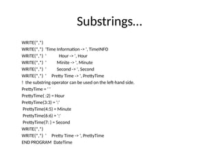 Substrings…
WRITE(*,*)
WRITE(*,*) 'Time Information -> ', TimeINFO
WRITE(*,*) ' Hour -> ', Hour
WRITE(*,*) ' Minite -> ', Minute
WRITE(*,*) ' Second -> ', Second
WRITE(*,*) ' Pretty Time -> ', PrettyTime
! the substring operator can be used on the left-hand side.
PrettyTime = ' '
PrettyTime( :2) = Hour
PrettyTime(3:3) = ':'
PrettyTime(4:5) = Minute
PrettyTime(6:6) = ':'
PrettyTime(7: ) = Second
WRITE(*,*)
WRITE(*,*) ' Pretty Time -> ', PrettyTime
END PROGRAM DateTime
 