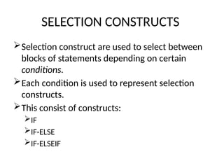 SELECTION CONSTRUCTS
Selection construct are used to select between
blocks of statements depending on certain
conditions.
Each condition is used to represent selection
constructs.
This consist of constructs:
IF
IF-ELSE
IF-ELSEIF
 