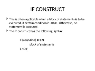 IF CONSTRUCT
 This is often applicable when a block of statements is to be
executed, if certain condition is .TRUE. Otherwise, no
statement is executed.
 The IF construct has the following syntax:
IF(condition) THEN
block of statements
ENDIF
 