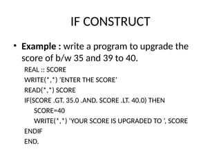 IF CONSTRUCT
• Example : write a program to upgrade the
score of b/w 35 and 39 to 40.
REAL :: SCORE
WRITE(*,*) ‘ENTER THE SCORE’
READ(*,*) SCORE
IF(SCORE .GT. 35.0 .AND. SCORE .LT. 40.0) THEN
SCORE=40
WRITE(*,*) ‘YOUR SCORE IS UPGRADED TO ’, SCORE
ENDIF
END.
 