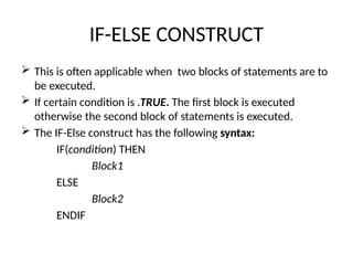 IF-ELSE CONSTRUCT
 This is often applicable when two blocks of statements are to
be executed.
 If certain condition is .TRUE. The first block is executed
otherwise the second block of statements is executed.
 The IF-Else construct has the following syntax:
IF(condition) THEN
Block1
ELSE
Block2
ENDIF
 