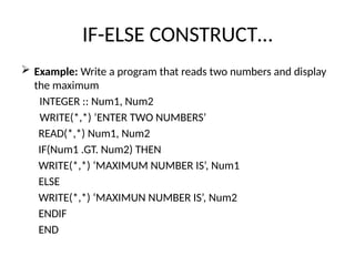 IF-ELSE CONSTRUCT…
 Example: Write a program that reads two numbers and display
the maximum
INTEGER :: Num1, Num2
WRITE(*,*) ‘ENTER TWO NUMBERS’
READ(*,*) Num1, Num2
IF(Num1 .GT. Num2) THEN
WRITE(*,*) ‘MAXIMUM NUMBER IS’, Num1
ELSE
WRITE(*,*) ‘MAXIMUN NUMBER IS’, Num2
ENDIF
END
 