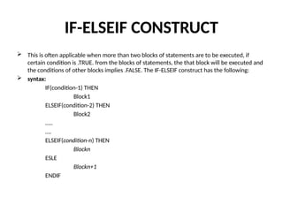 IF-ELSEIF CONSTRUCT
 This is often applicable when more than two blocks of statements are to be executed, if
certain condition is .TRUE. from the blocks of statements, the that block will be executed and
the conditions of other blocks implies .FALSE. The IF-ELSEIF construct has the following:
 syntax:
IF(condition-1) THEN
Block1
ELSEIF(condition-2) THEN
Block2
…..
….
ELSEIF(condition-n) THEN
Blockn
ESLE
Blockn+1
ENDIF
 