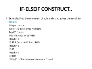 IF-ELSEIF CONSTRUCT..
 Example: Find the minimum of a, b and c and saves the result to
Results
Integer :: a, b, c
Write(*,*) ‘Enter three Numbers’
Read(*,*) a,b,c
IF (a < b .AND. a < c) THEN
Result = a
ELSE IF (b < a .AND. b < c) THEN
Result = b
ELSE
Result = c
END IF
Write(*,*) ‘The minimum Number is :’, result
 