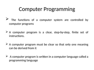Computer Programming
 The functions of a computer system are controlled by
computer programs
 A computer program is a clear, step-by-step, finite set of
instructions.
 A computer program must be clear so that only one meaning
can be derived from it
 A computer program is written in a computer language called a
programming language
 