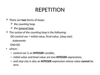 REPETITION
 There are two forms of loops:
 the counting loop
 the general loop.
 The syntax of the counting loop is the following:
DO control-var = initial-value, final-value, [step-size]
statements
END DO
• where :
– control-var is an INTEGER variable,
– initial-value and final-value are two INTEGER expressions,
– and step-size is also an INTEGER expression whose value cannot be
zero.
 