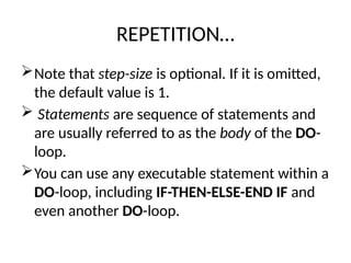 REPETITION…
Note that step-size is optional. If it is omitted,
the default value is 1.
 Statements are sequence of statements and
are usually referred to as the body of the DO-
loop.
You can use any executable statement within a
DO-loop, including IF-THEN-ELSE-END IF and
even another DO-loop.
 