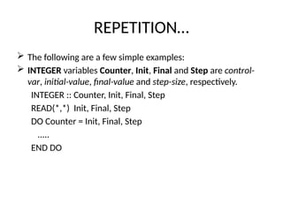 REPETITION…
 The following are a few simple examples:
 INTEGER variables Counter, Init, Final and Step are control-
var, initial-value, final-value and step-size, respectively.
INTEGER :: Counter, Init, Final, Step
READ(*,*) Init, Final, Step
DO Counter = Init, Final, Step
.....
END DO
 