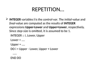REPETITION…
 INTEGER variables i is the control-var. The initial-value and
final-value are computed as the results of INTEGER
expressions Upper-Lower and Upper+Lower, respectively.
Since step-size is omitted, it is assumed to be 1.
INTEGER :: i, Lower, Upper
Lower = ....
Upper = ....
DO i = Upper - Lower, Upper + Lower
.....
END DO
 