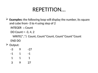 REPETITION…
 Examples: the following loop will display the number, its square
and cube from -3 to 4 using step of 2
INTEGER :: Count
DO Count = -3, 4, 2
WRITE(*,*) Count, Count*Count, Count*Count*Count
END DO
 Output:
-3 9 -27
-1 1 -1
1 1 1
3 9 27
 
