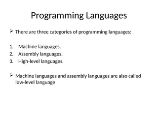 Programming Languages
 There are three categories of programming languages:
1. Machine languages.
2. Assembly languages.
3. High-level languages.
 Machine languages and assembly languages are also called
low-level language
 
