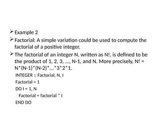 Example 2
Factorial: A simple variation could be used to compute the
factorial of a positive integer.
The factorial of an integer N, written as N!, is defined to be
the product of 1, 2, 3, ..., N-1, and N. More precisely, N! =
N*(N-1)*(N-2)*...*3*2*1.
INTEGER :: Factorial, N, I
Factorial = 1
DO I = 1, N
Factorial = factorial * I
END DO
 