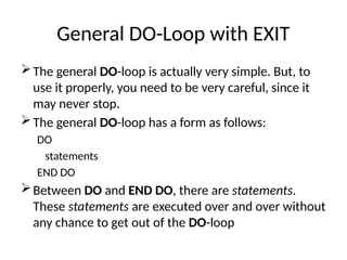 General DO-Loop with EXIT
The general DO-loop is actually very simple. But, to
use it properly, you need to be very careful, since it
may never stop.
The general DO-loop has a form as follows:
DO
statements
END DO
Between DO and END DO, there are statements.
These statements are executed over and over without
any chance to get out of the DO-loop
 