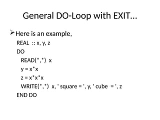General DO-Loop with EXIT…
Here is an example,
REAL :: x, y, z
DO
READ(*,*) x
y = x*x
z = x*x*x
WRITE(*,*) x, ' square = ', y, ' cube = ', z
END DO
 