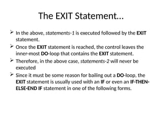 The EXIT Statement…
 In the above, statements-1 is executed followed by the EXIT
statement.
 Once the EXIT statement is reached, the control leaves the
inner-most DO-loop that contains the EXIT statement.
 Therefore, in the above case, statements-2 will never be
executed
 Since it must be some reason for bailing out a DO-loop, the
EXIT statement is usually used with an IF or even an IF-THEN-
ELSE-END IF statement in one of the following forms.
 
