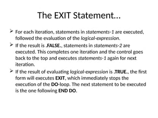 The EXIT Statement…
 For each iteration, statements in statements-1 are executed,
followed the evaluation of the logical-expression.
 If the result is .FALSE., statements in statements-2 are
executed. This completes one iteration and the control goes
back to the top and executes statements-1 again for next
iteration.
 If the result of evaluating logical-expression is .TRUE., the first
form will executes EXIT, which immediately stops the
execution of the DO-loop. The next statement to be executed
is the one following END DO.
 