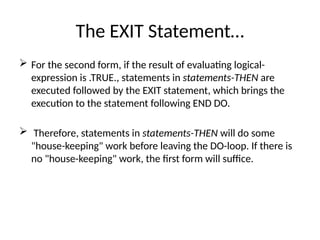 The EXIT Statement…
 For the second form, if the result of evaluating logical-
expression is .TRUE., statements in statements-THEN are
executed followed by the EXIT statement, which brings the
execution to the statement following END DO.
 Therefore, statements in statements-THEN will do some
"house-keeping" work before leaving the DO-loop. If there is
no "house-keeping" work, the first form will suffice.
 