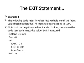 The EXIT Statement…
 Example 1
 The following code reads in values into variable x until the input
value becomes negative. All input values are added to Sum.
 Note that the negative one is not added to Sum, since once the
code sees such a negative value, EXIT is executed.
INTEGER :: x, Sum
Sum = 0
DO
READ(*,*) x
IF (x < 0) EXIT
Sum = Sum + x
END DO
 