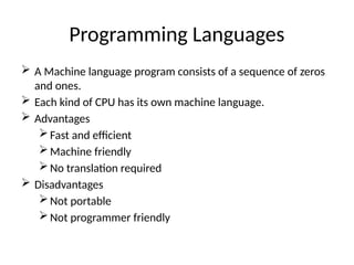 Programming Languages
 A Machine language program consists of a sequence of zeros
and ones.
 Each kind of CPU has its own machine language.
 Advantages
Fast and efficient
Machine friendly
No translation required
 Disadvantages
Not portable
Not programmer friendly
 