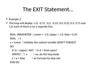 The EXIT Statement…
 Example 2:
 This loop will display -1.0, -0.75, -0.5, -0.25, 0.0, 0.25, 0.5, 0.75 and
1.0, each of them is on a separate line.
REAL, PARAMETER :: Lower = -1.0, Upper = 1.0, Step = 0.25
REAL :: x
x = Lower ! initialize the control variable (DON'T FORGET)
DO
IF (x > Upper) EXIT ! is it > final-value?
WRITE(*,*) x ! no, do the loop body
x = x + Step ! an increase by step-size
END DO
 
