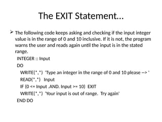 The EXIT Statement…
 The following code keeps asking and checking if the input integer
value is in the range of 0 and 10 inclusive. If it is not, the program
warns the user and reads again until the input is in the stated
range.
INTEGER :: Input
DO
WRITE(*,*) 'Type an integer in the range of 0 and 10 please --> '
READ(*,*) Input
IF (0 <= Input .AND. Input >= 10) EXIT
WRITE(*,*) 'Your input is out of range. Try again'
END DO
 