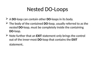 Nested DO-Loops
 A DO-loop can contain other DO-loops in its body.
 The body of the contained DO-loop, usually referred to as the
nested DO-loop, must be completely inside the containing
DO-loop.
 Note further that an EXIT statement only brings the control
out of the inner-most DO-loop that contains the EXIT
statement.
 