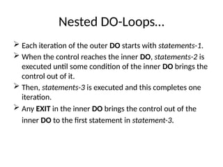 Nested DO-Loops…
 Each iteration of the outer DO starts with statements-1.
 When the control reaches the inner DO, statements-2 is
executed until some condition of the inner DO brings the
control out of it.
 Then, statements-3 is executed and this completes one
iteration.
 Any EXIT in the inner DO brings the control out of the
inner DO to the first statement in statement-3.
 