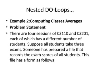 Nested DO-Loops…
• Example 2:Computing Classes Averages
• Problem Statement
• There are four sessions of CS110 and CS201,
each of which has a different number of
students. Suppose all students take three
exams. Someone has prepared a file that
records the exam scores of all students. This
file has a form as follows
 