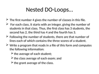 Nested DO-Loops…
 The first number 4 gives the number of classes in this file.
 For each class, it starts with an integer, giving the number of
students in that class. Thus, the first class has 3 students, the
second has 2, the third has 4 and the fourth has 3.
 Following the number of students, there are that number of
lines each of which contains the three scores of a student.
 Write a program that reads in a file of this form and computes
the following information:
the average of each student;
the class average of each exam; and
the grant average of the class.
 