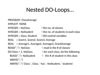 Nested DO-Loops…
PROGRAM ClassAverage
IMPLICIT NONE
INTEGER :: NoClass ! the no. of classes
INTEGER :: NoStudent ! the no. of students in each class
INTEGER :: Class, Student ! DO control variables
REAL :: Score1, Score2, Score3, Average
REAL :: Average1, Average2, Average3, GrantAverage
READ(*,*) NoClass ! read in the # of classes
DO Class = 1, NoClass ! for each class, do the following
READ(*,*) NoStudent ! the # of student in this class
WRITE(*,*)
WRITE(*,*) 'Class ', Class, ' has ', NoStudent, ' students'
 