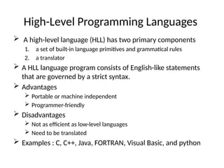 High-Level Programming Languages
 A high-level language (HLL) has two primary components
1. a set of built-in language primitives and grammatical rules
2. a translator
 A HLL language program consists of English-like statements
that are governed by a strict syntax.
 Advantages
 Portable or machine independent
 Programmer-friendly
 Disadvantages
 Not as efficient as low-level languages
 Need to be translated
 Examples : C, C++, Java, FORTRAN, Visual Basic, and python
 
