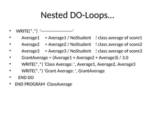 Nested DO-Loops…
• WRITE(*,*) '----------------------'
• Average1 = Average1 / NoStudent ! class average of score1
• Average2 = Average2 / NoStudent ! class average of score2
• Average3 = Average3 / NoStudent ! class average of score3
• GrantAverage = (Average1 + Average2 + Average3) / 3.0
• WRITE(*,*) 'Class Average: ', Average1, Average2, Average3
• WRITE(*,*) 'Grant Average: ', GrantAverage
• END DO
• END PROGRAM ClassAverage
 