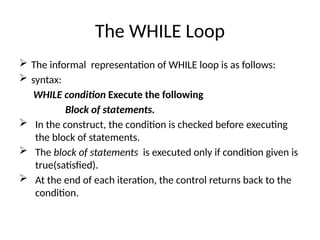 The WHILE Loop
 The informal representation of WHILE loop is as follows:
 syntax:
WHILE condition Execute the following
Block of statements.
 In the construct, the condition is checked before executing
the block of statements.
 The block of statements is executed only if condition given is
true(satisfied).
 At the end of each iteration, the control returns back to the
condition.
 