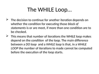 The WHILE Loop…
 The decision to continue for another iteration depends on
whether the condition for executing those block of
statements is or are meet, if more than one condition are to
be checked.
 This means that number of iterations the WHILE loop makes
depend on the condition of the loop. The main difference
between a DO loop and a WHILE loop is that, in a WHILE
LOOP the number of iterations to made cannot be computed
before the execution of the loop starts.
 