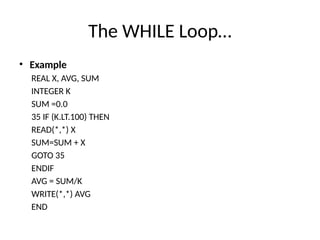 The WHILE Loop…
• Example
REAL X, AVG, SUM
INTEGER K
SUM =0.0
35 IF (K.LT.100) THEN
READ(*,*) X
SUM=SUM + X
GOTO 35
ENDIF
AVG = SUM/K
WRITE(*,*) AVG
END
 