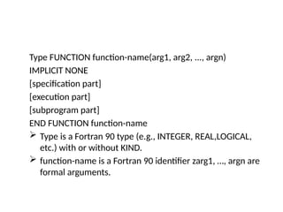 Type FUNCTION function-name(arg1, arg2, ..., argn)
IMPLICIT NONE
[specification part]
[execution part]
[subprogram part]
END FUNCTION function-name
 Type is a Fortran 90 type (e.g., INTEGER, REAL,LOGICAL,
etc.) with or without KIND.
 function-name is a Fortran 90 identifier zarg1, …, argn are
formal arguments.
 