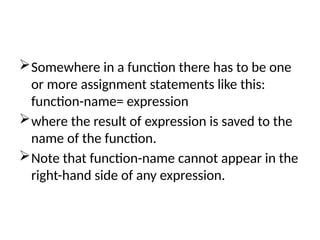 Somewhere in a function there has to be one
or more assignment statements like this:
function-name= expression
where the result of expression is saved to the
name of the function.
Note that function-name cannot appear in the
right-hand side of any expression.
 