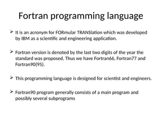 Fortran programming language
 It is an acronym for FORmular TRANSlation which was developed
by IBM as a scientific and engineering application.
 Fortran version is denoted by the last two digits of the year the
standard was proposed. Thus we have Fortran66, Fortran77 and
Fortran90(95).
 This programming language is designed for scientist and engineers.
 Fortran90 program generally consists of a main program and
possibly several subprograms
 
