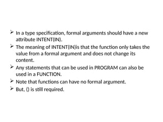  In a type specification, formal arguments should have a new
attribute INTENT(IN).
 The meaning of INTENT(IN)is that the function only takes the
value from a formal argument and does not change its
content.
 Any statements that can be used in PROGRAM can also be
used in a FUNCTION.
 Note that functions can have no formal argument.
 But, () is still required.
 
