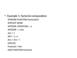 • Example 1: factorial computation
INTEGER FUNCTION Factorial(n)
IMPLICIT NONE
INTEGER, INTENT(IN) :: n
INTEGER :: i, Ans
Ans = 1
DO i = 1, n
Ans = Ans * i
END DO
Factorial = Ans
END FUNCTION Factorial
 