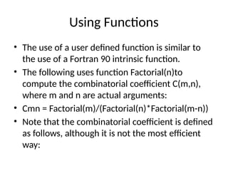 Using Functions
• The use of a user defined function is similar to
the use of a Fortran 90 intrinsic function.
• The following uses function Factorial(n)to
compute the combinatorial coefficient C(m,n),
where m and n are actual arguments:
• Cmn = Factorial(m)/(Factorial(n)*Factorial(m-n))
• Note that the combinatorial coefficient is defined
as follows, although it is not the most efficient
way:
 