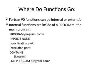 Where Do Functions Go:
Fortran 90 functions can be internal or external.
Internal functions are inside of a PROGRAM, the
main program:
PROGRAM program-name
IMPLICIT NONE
[specification part]
[execution part]
CONTAINS
[functions]
END PROGRAM program-name
 